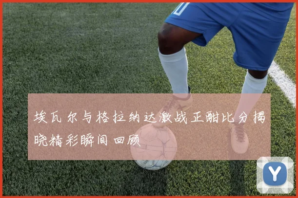 埃瓦尔与格拉纳达激战正酣比分揭晓精彩瞬间回顾