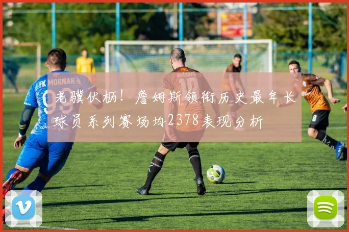 老骥伏枥！詹姆斯领衔历史最年长球员系列赛场均2378表现分析