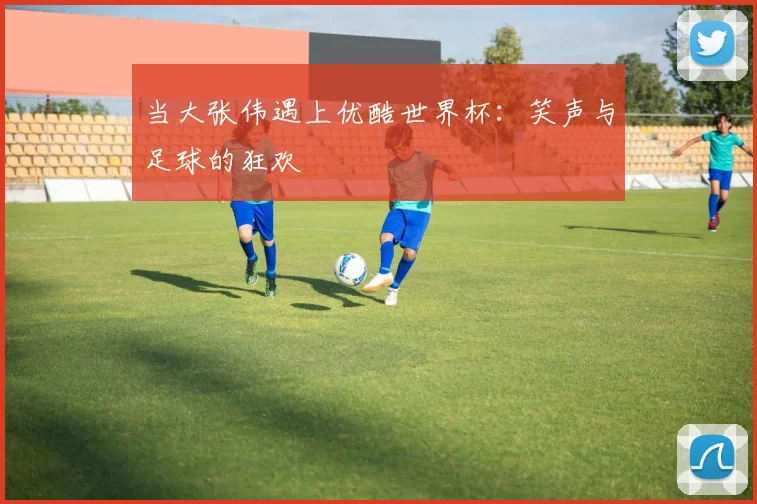 当大张伟遇上优酷世界杯：笑声与足球的狂欢