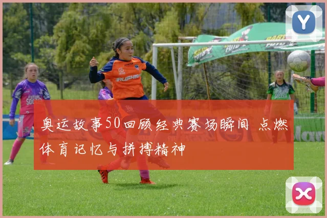 奥运故事50回顾经典赛场瞬间 点燃体育记忆与拼搏精神