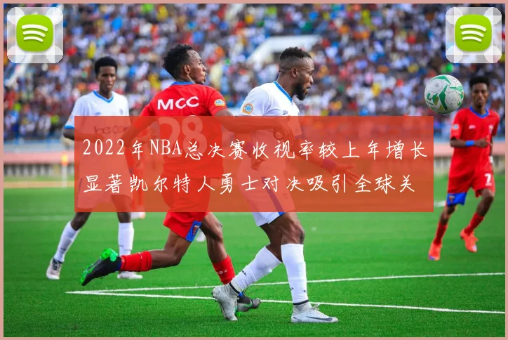 2022年NBA总决赛收视率较上年增长显著凯尔特人勇士对决吸引全球关注