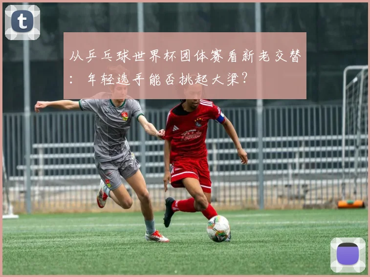 从乒乓球世界杯团体赛看新老交替：年轻选手能否挑起大梁？
