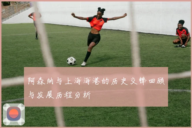 阿森纳与上海海港的历史交锋回顾与发展历程分析