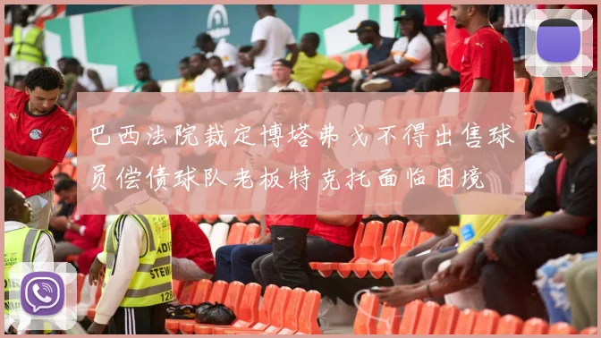 巴西法院裁定博塔弗戈不得出售球员偿债球队老板特克托面临困境
