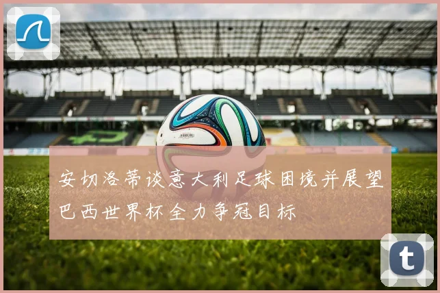 安切洛蒂谈意大利足球困境并展望巴西世界杯全力争冠目标